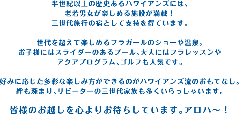 半世紀以上の歴史あるハワイアンズには、老若男女が楽しめる施設が満載！三世代旅行の宿として支持を得ています。世代を超えて楽しめるフラガールのショーや温泉。お子様にはスライダーのあるプール、大人にはフラレッスンやアクアプログラム、ゴルフも人気です。好みに応じた多彩な楽しみ方ができるのがハワイアンズ流のおもてなし。絆も深まり、リピーターの三世代家族も多くいらっしゃいます。皆様のお越しを心よりお待ちしています。アロハ〜！