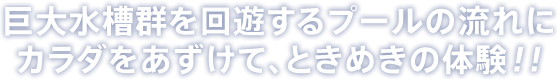 巨大水槽群を回遊するプールの流れにカラダをあずけて、ときめきの体験！！