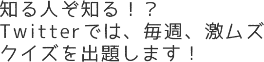 知る人ぞ知る！？Twitterでは、毎週、激ムズクイズを出題します！