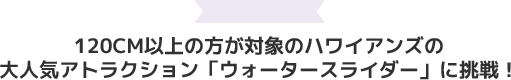 120cm以上の方が対象のハワイアンズの大人気アトラクション「ウォータースライダー」に挑戦