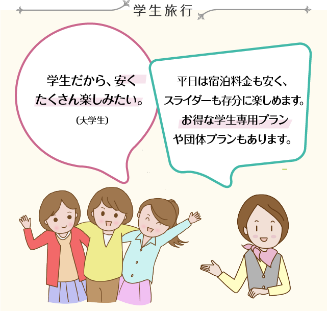 学生旅行 学生だから、安くたくさん楽しみたい。（大学生） 平日は宿泊料金も安く、スライダーも存分に楽しめます。お得な学生専用プランや団体プランもあります。学生旅行 学生だから、安くたくさん楽しみたい。（大学生）