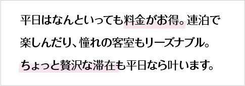 平日はなんといっても料金がお得。連泊で楽しんだり、憧れの客室もリーズナブル。ちょっと贅沢な滞在も平日なら叶います。