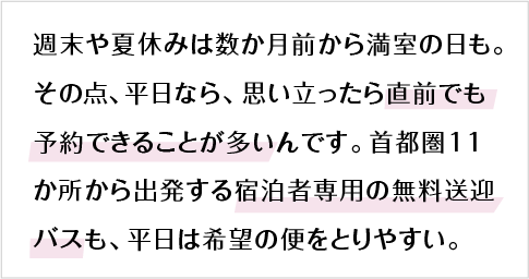 週末や夏休みは数か月前から満室の日も。その点、平日なら、思い立ったら直前でも予約できることが多いんです。首都圏11か所から出発する宿泊者専用の無料送迎バスも、平日は希望の便をとりやすい。