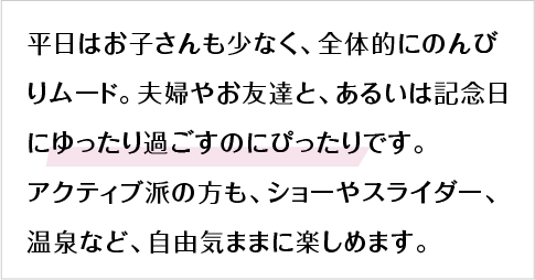 平日はお子さんも少なく、全体的にのんびりムード。夫婦やお友達と、あるいは記念日にゆったり過ごすのにぴったりです。アクティブ派の方も、ショーやスライダー、温泉など、自由気ままに楽しめます。