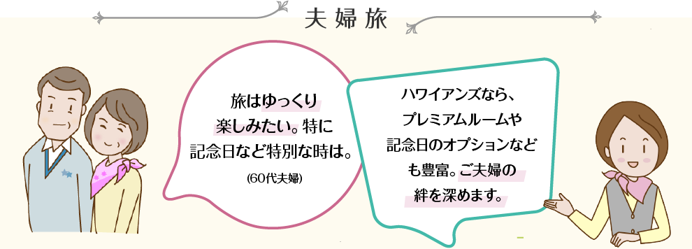 夫婦旅 旅はゆっくり楽しみたい。特に記念日など特別な時は。(60代夫婦) ハワイアンズなら、プレミアムルームや記念日のオプションなども豊富。ご夫婦の絆を深めます。