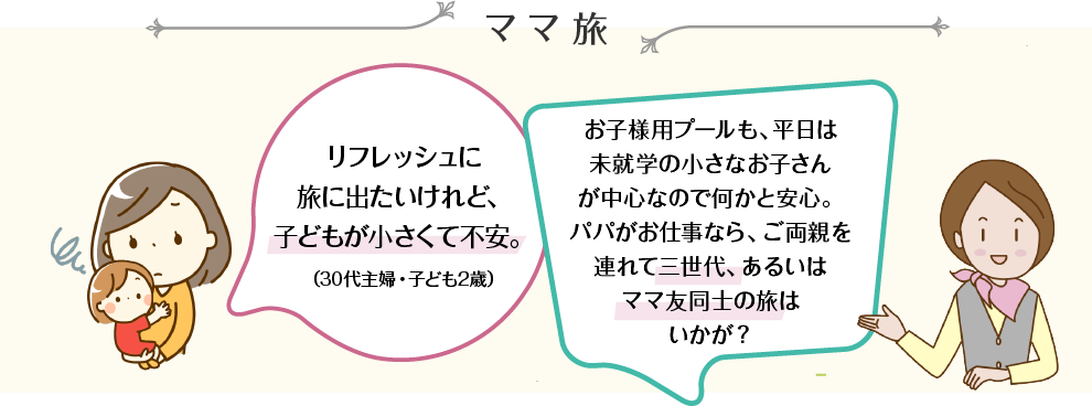 ママ旅 リフレッシュに旅に出たいけれど、子どもが小さくて不安。（30代主婦・子ども2歳） お子様用プールも、平日は未就学の小さなお子さんが中心なので何かと安心。パパがお仕事なら、ご両親を連れて三世代、あるいはママ友同士の旅はいかが？