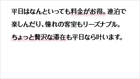 平日はなんといっても料金がお得。連泊で楽しんだり、憧れの客室もリーズナブル。ちょっと贅沢な滞在も平日なら叶います。