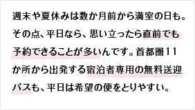 週末や夏休みは数か月前から満室の日も。その点、平日なら、思い立ったら直前でも予約できることが多いんです。首都圏11か所から出発する宿泊者専用の無料送迎バスも、平日は希望の便をとりやすい。