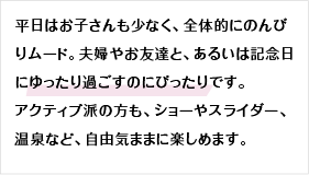 平日はお子さんも少なく、全体的にのんびりムード。夫婦やお友達と、あるいは記念日にゆったり過ごすのにぴったりです。アクティブ派の方も、ショーやスライダー、温泉など、自由気ままに楽しめます。