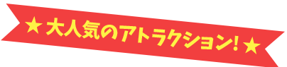 大人気のアトラクション!