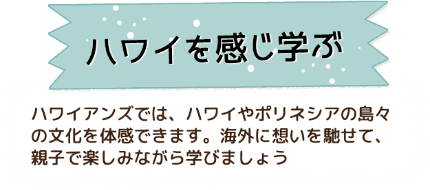 ハワイを感じ学ぶ ハワイアンズでは、ハワイやポリネシアの島々の文化を体感できます。海外に想いを馳せて、親子で楽しみながら学びましょう