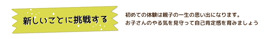 新しいことに挑戦する 初めての体験は親子の一生の思い出になります。お子さんのやる気を見守って自己肯定感を育みましょう