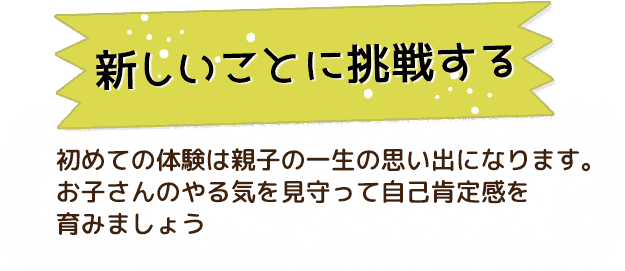 新しいことに挑戦する 初めての体験は親子の一生の思い出になります。お子さんのやる気を見守って自己肯定感を育みましょう