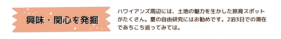 興味・関心を発掘 ハワイアンズ周辺には、土地の魅力を生かした旅育スポットがたくさん。夏の自由研究にはお勧めです。2泊3日での滞在であちこち巡ってみては。