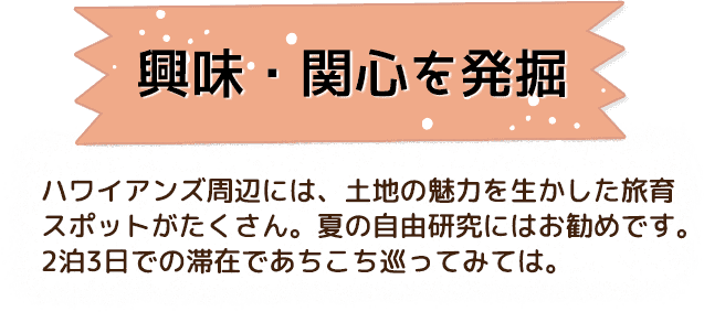 興味・関心を発掘 ハワイアンズ周辺には、土地の魅力を生かした旅育スポットがたくさん。夏の自由研究にはお勧めです。2泊3日での滞在であちこち巡ってみては。