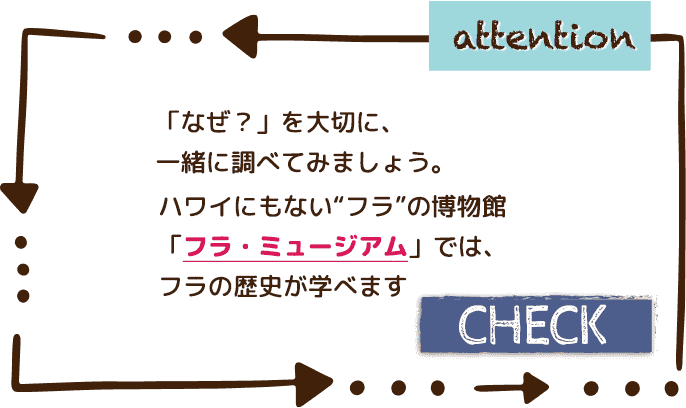 Attention：「なぜ？」を大切に、一緒に調べてみましょう。ハワイにもない“フラ”の博物館「フラ・ミュージアム」では、フラの歴史が学べます