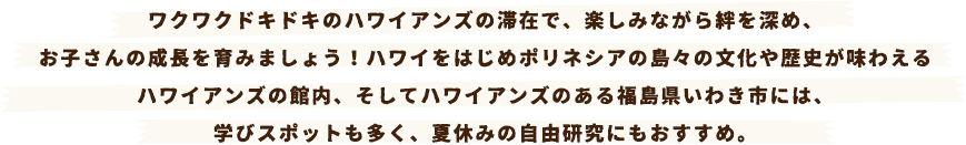 ワクワクドキドキのハワイアンズの滞在で、楽しみながら絆を深め、お子さんの成長を育みましょう！ハワイをはじめポリネシアの島々の文化や歴史が味わえるハワイアンズの館内、そしてハワイアンズのある福島県いわき市には、学びスポットも多く、夏休みの自由研究にもおすすめ。