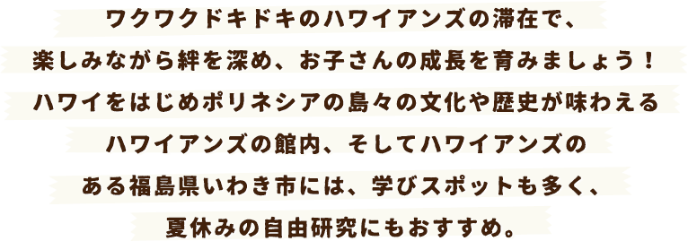 ワクワクドキドキのハワイアンズの滞在で、楽しみながら絆を深め、お子さんの成長を育みましょう！ハワイをはじめポリネシアの島々の文化や歴史が味わえるハワイアンズの館内、そしてハワイアンズのある福島県いわき市には、学びスポットも多く、夏休みの自由研究にもおすすめ。