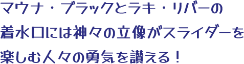 マウナ・ブラックとラキ・リバーの着水口には神々の立像がスライダーを楽しむ人々の勇気を讃える！