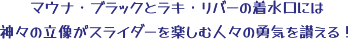 マウナ・ブラックとラキ・リバーの着水口には神々の立像がスライダーを楽しむ人々の勇気を讃える！
