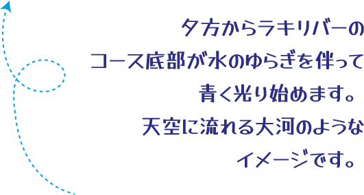 夕方からラキリバーのコース底部が水のゆらぎを伴って青く光り始めます。天空に流れる大河のようなイメージです。