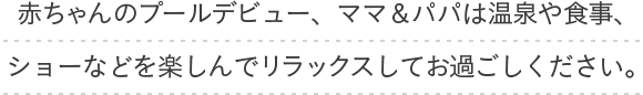 赤ちゃんのプールデビュー、ママ&パパは温泉や食事、ショーなどを楽しんでリラックスしてお過ごし下さい。