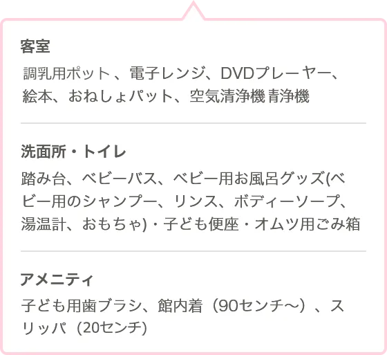 ●客室 調乳用ポット、電子レンジ、プレーヤー、絵本、おねしょパット、空気清浄機 ●洗面所・トイレ 踏み台、ベビーバス、ベビー用お風呂グッズ（ベビー用のシャンプー、リンス、ボディーソープ、温度計、おもちゃ）・子ども便座、おむつ用ごみ ●客室 アメニティ 子ども用歯ブラシ、館内着（90センチ〜）、スリッパ（20センチ）