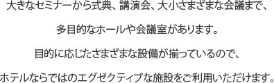 大きなセミナーから式典、講演会、大小さまざまな会議まで、多目的なホールや会議室があります。目的に応じたさまざまな設備が揃っているので、ホテルならではのエグゼクティブな施設をご利用いただけます。