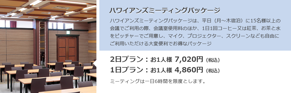 ハワイアンズミーティングパッケージ ハワイアンズミーティングパッケージは、平日（月～木宿泊）に15名様以上の会議でご利用の際、会議室使用料のほか、1日1回コーヒー又は紅茶、お茶と水をピッチャーでご用意し、マイク、プロジェクター、スクリーンなども自由にご利用いただける大変便利でお得なパッケージ 2日プラン：お1人様 7,020円（税込）1日プラン：お1人様 4,860円（税込）ミーティングは一日6時間を限度とします。