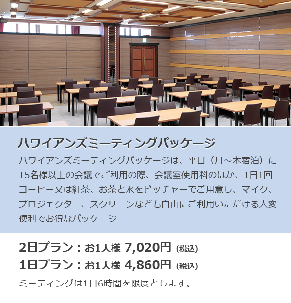 ハワイアンズミーティングパッケージ ハワイアンズミーティングパッケージは、平日（月～木宿泊）に15名様以上の会議でご利用の際、会議室使用料のほか、1日1回コーヒー又は紅茶、お茶と水をピッチャーでご用意し、マイク、プロジェクター、スクリーンなども自由にご利用いただける大変便利でお得なパッケージ 2日プラン：お1人様 7,020円（税込）1日プラン：お1人様 4,860円（税込）ミーティングは一日6時間を限度とします。