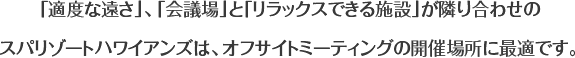 「適度な遠さ」、「会議場」と「リラックスできる施設」が隣り合わせのスパリゾートハワイアンズは、オフサイトミーティングの開催場所に最適です。