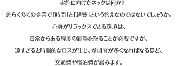 実施に向けたネックは何か？恐らく多くの企業で「時間」と「経費」という答えなのではないでしょうか。心身がリラックスできる環境は、日常からある程度の距離を取ることが必要ですが、遠すぎると時間的なロスが生じ、参加者が多くなればなるほど、交通費や宿泊費が嵩みます。