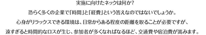 実施に向けたネックは何か？恐らく多くの企業で「時間」と「経費」という答えなのではないでしょうか。心身がリラックスできる環境は、日常からある程度の距離を取ることが必要ですが、遠すぎると時間的なロスが生じ、参加者が多くなればなるほど、交通費や宿泊費が嵩みます。